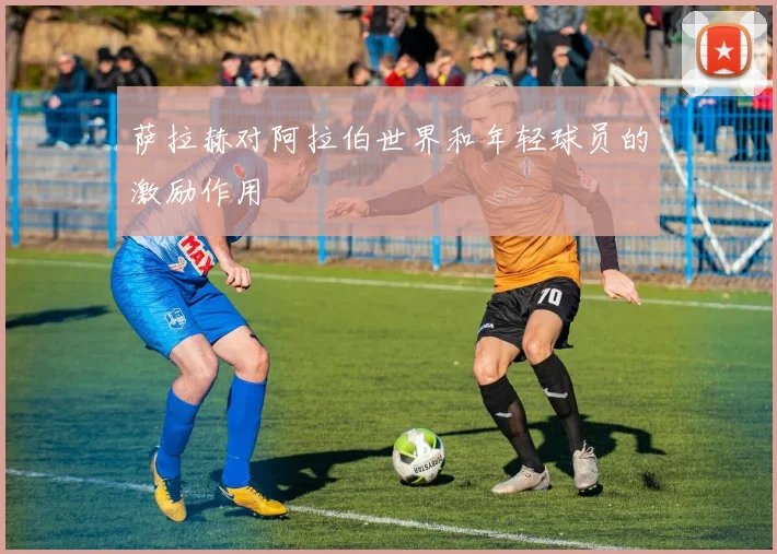 萨拉赫对阿拉伯世界和年轻球员的激励作用