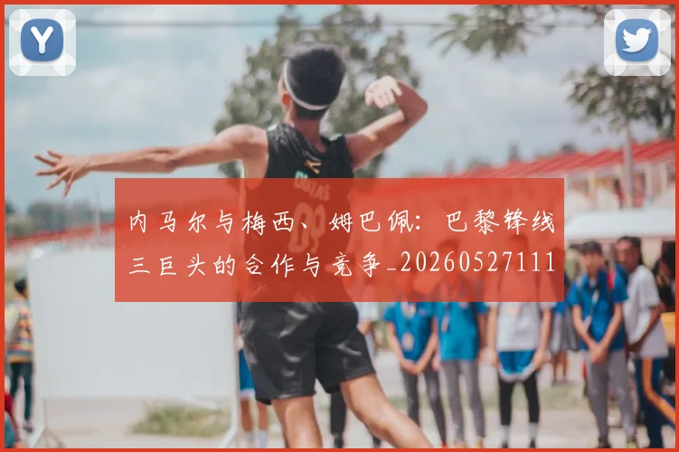 内马尔与梅西、姆巴佩：巴黎锋线三巨头的合作与竞争_20260527111752