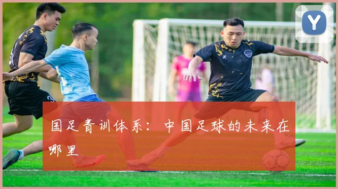 国足青训体系:中国足球的未来在哪里