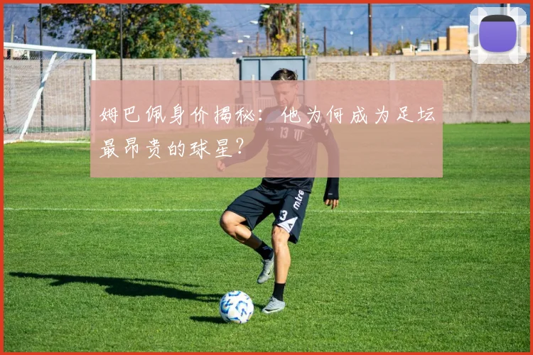 姆巴佩身价揭秘：他为何成为足坛最昂贵的球星？
