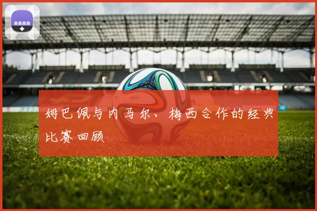 姆巴佩与内马尔、梅西合作的经典比赛回顾