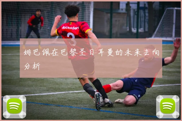姆巴佩在巴黎圣日耳曼的未来去向分析