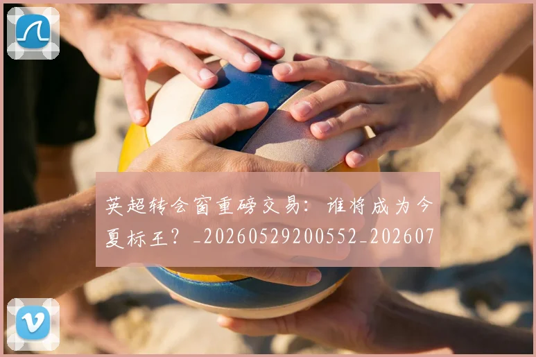 英超转会窗重磅交易：谁将成为今夏标王？_20260529200552_20260702174943