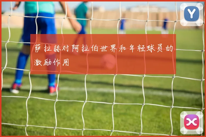萨拉赫对阿拉伯世界和年轻球员的激励作用