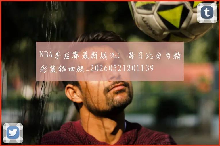 NBA季后赛最新战况：每日比分与精彩集锦回顾_20260521201139
