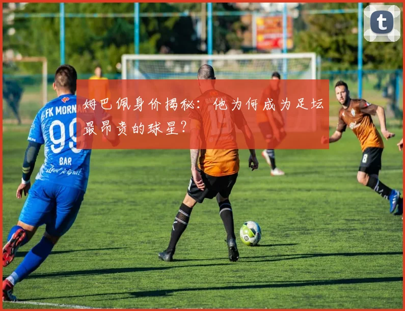 姆巴佩身价揭秘：他为何成为足坛最昂贵的球星？